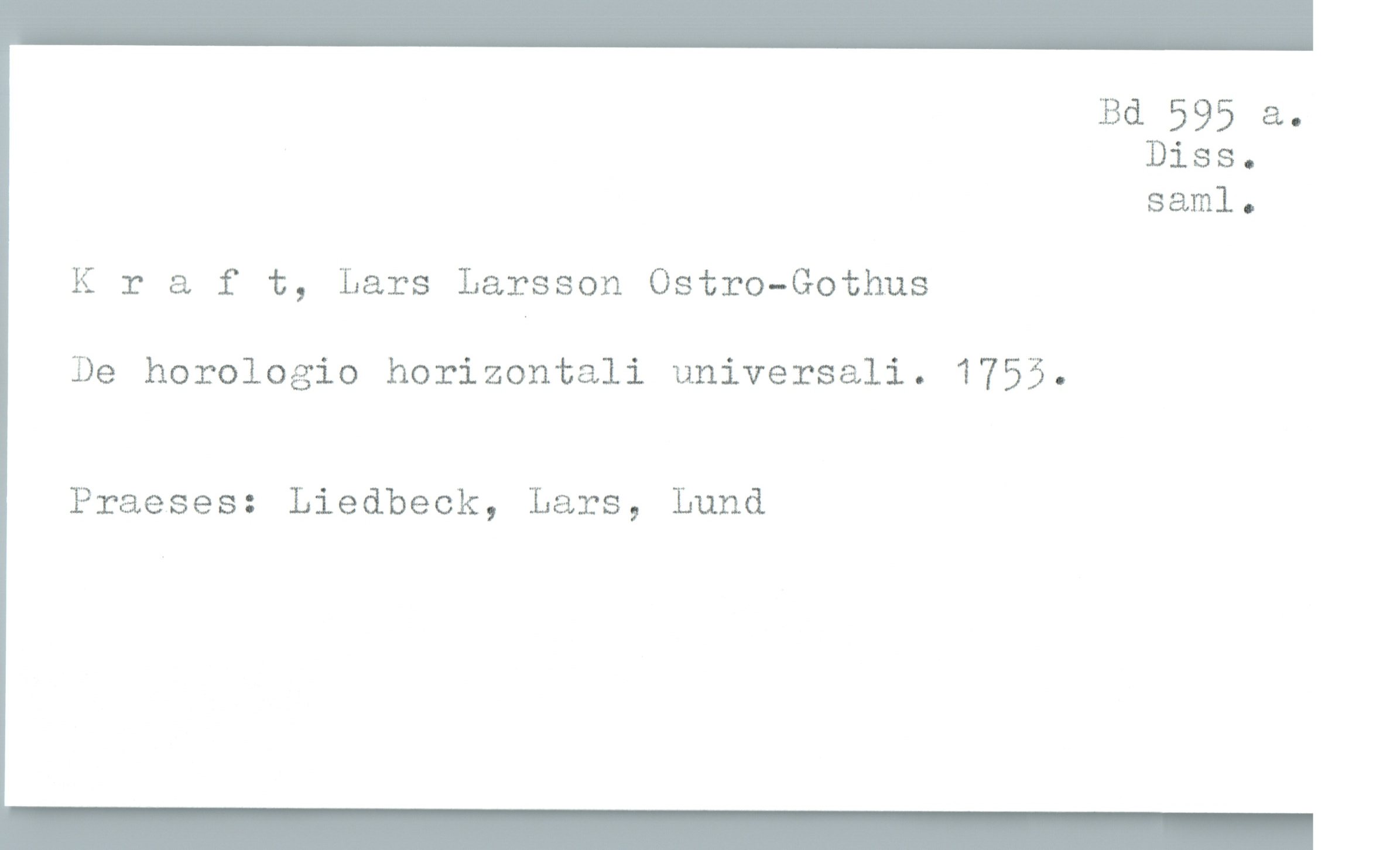  Bd 595 a.
Diss.
sam]. o
Kraft, Lars Larsson Ostro-Gothus
De horologio horizontali universali. 1755.
Praeses: Liedbeck, Lars, Lund


