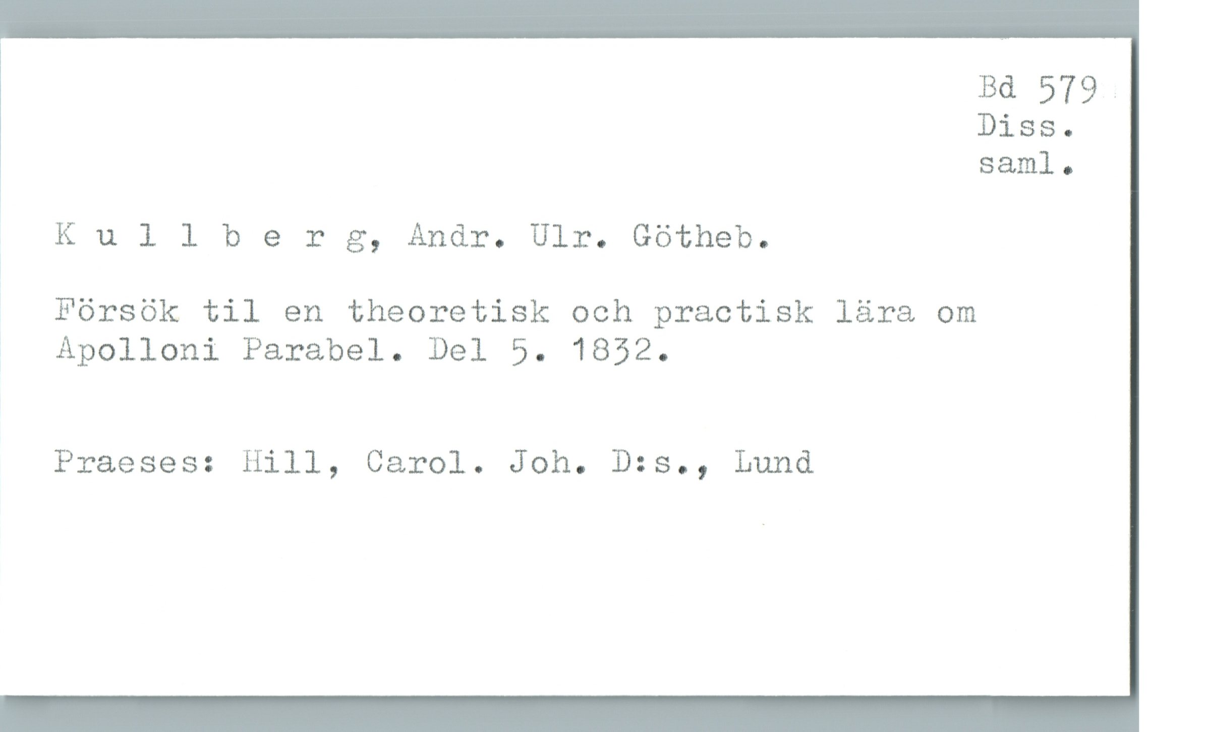  Bd 579 .
Diss.
saml.
' Kullherg, Andr. Ulr. Götheb.
a
Försök til en theoretisk och practisk lära om
; Apolloni Parabel. Del 5. 1852.
Praeses: Hill, Carol. Joh. D:s., Lund

