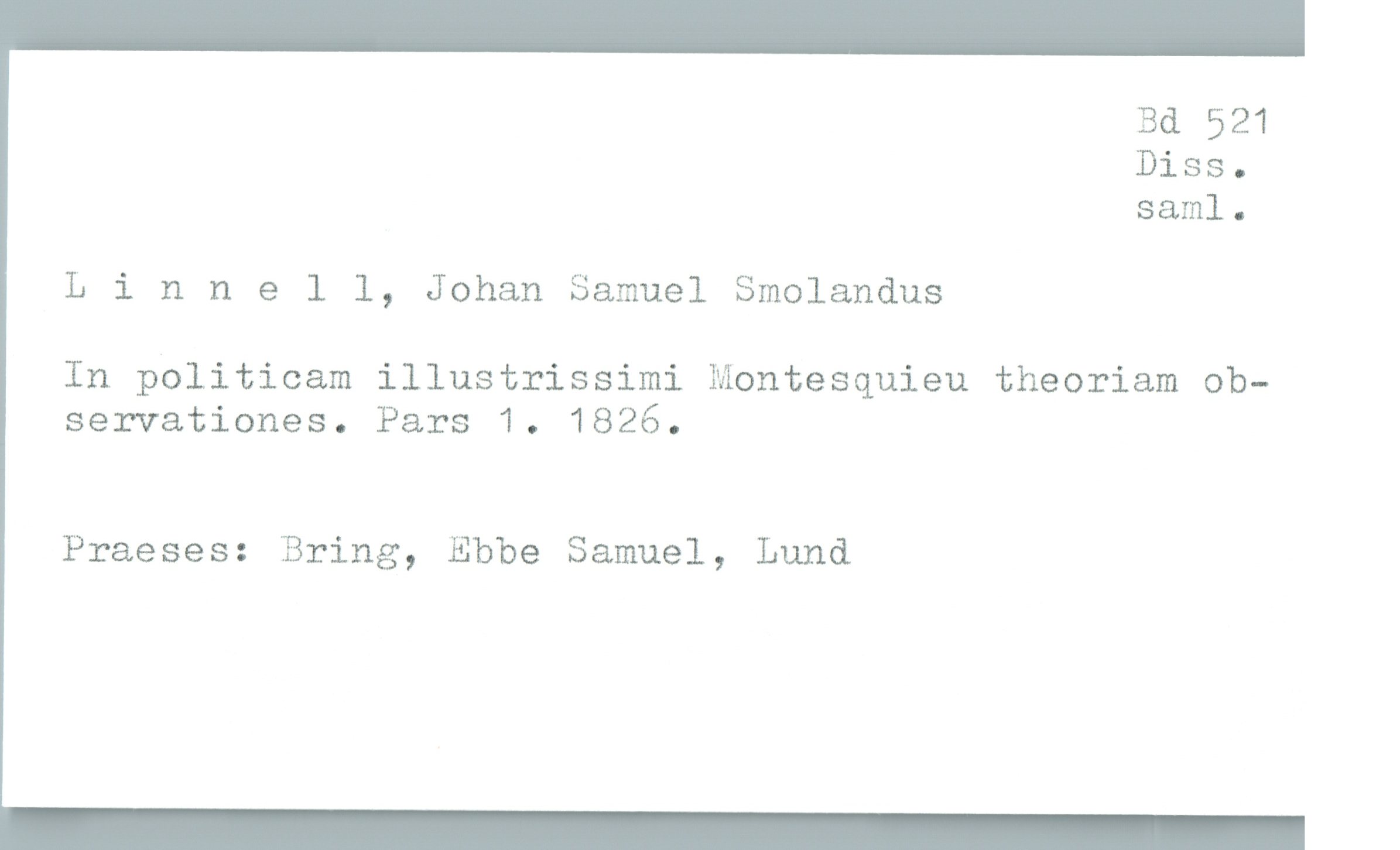  Bd 521
Diss.
saml.
Llnnell, Johan Samuel Smolandus
In politicam illustrissimi Montesquieu theoriam ob-
servationes. Pars 1. 1826.
Praeses: Bring, Ebbe Samuel, Lund

