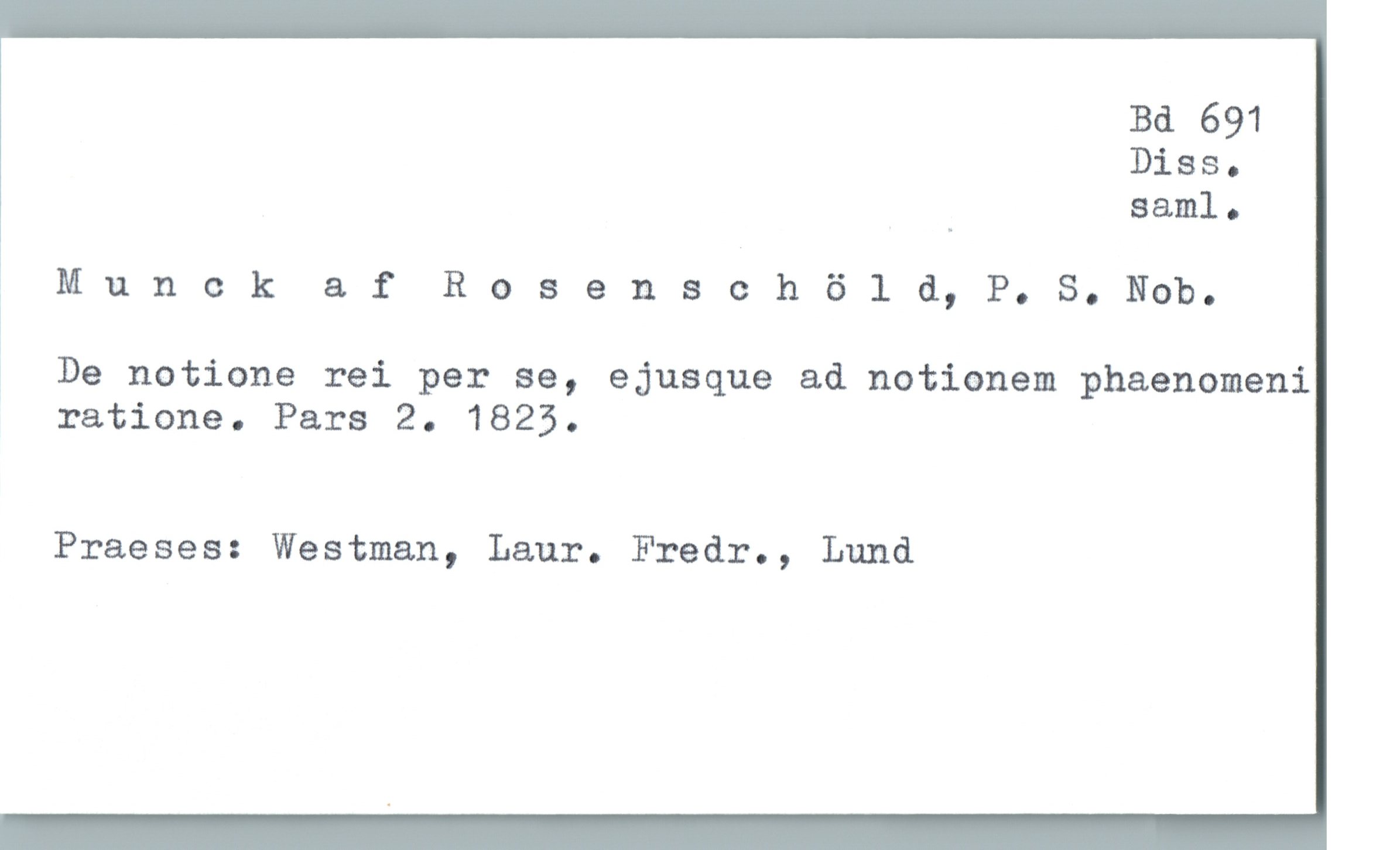  Bd 691
Diss.
_ saml.
% M u n 0 k a f Rosensch 6 1 d, P. S. Nob.
!
De notione rei per se, ejusque ad notionem phaenomeni
ratione. Pars 2. 1823.
Praeses: Westman, Laur. Fredr., Lund

