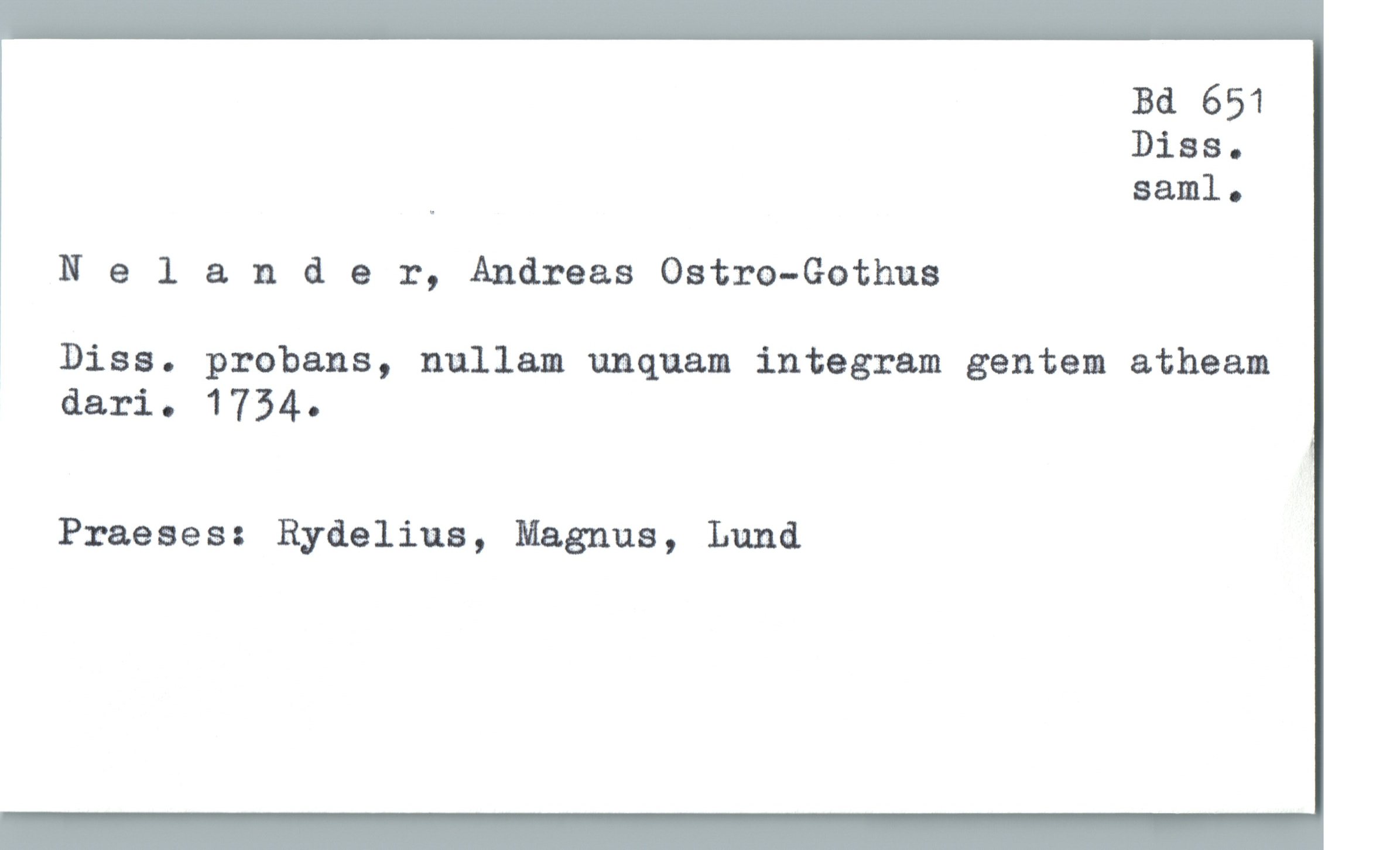  Bd 651
Diss.
_ saml.
Nelander, Andreas Ostro-Gothus
' Diss. probans, nullam umquam integram gentem atheam
dari. 1754.
Praeses: Rydeliua, Magnus, Lund

