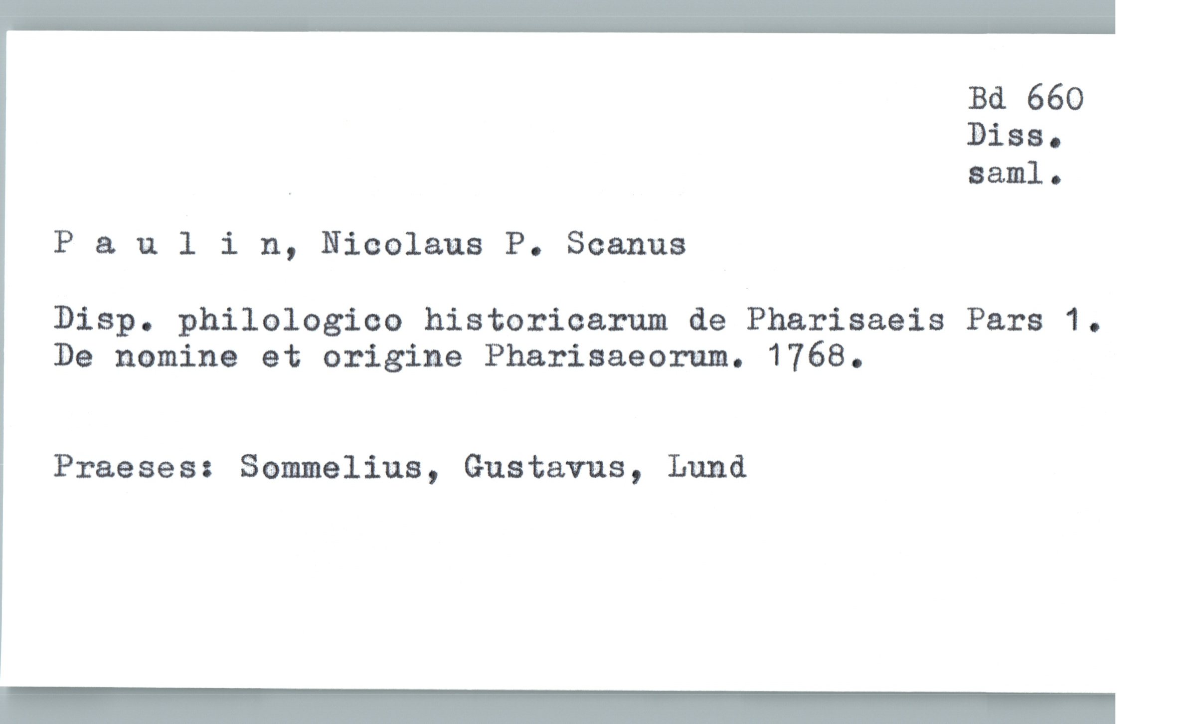  Bd 660
Diss.
, saml.
P a v. 1 i n, Nicolaus P. Scanus
Disp. philologiae historicam de Pharisaeis Pars 1.
De nomina et origine Pharisaeorum. 1768.
Praeses: Sommeliua, Gustavus, Lund
_

