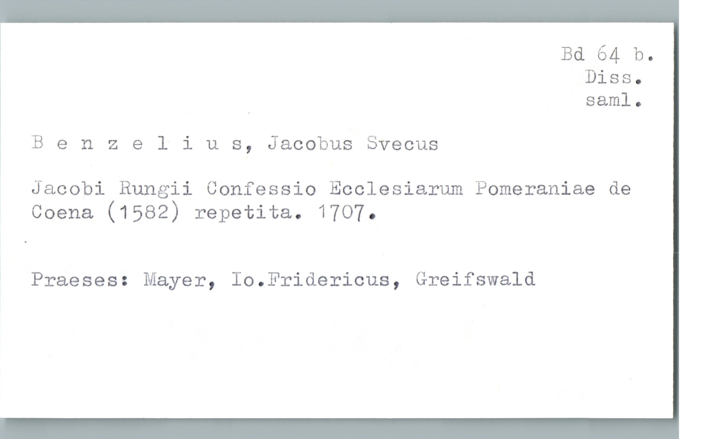  Bd 64 b.
Diss.
" saml.
B e n 2 elius, Jacobus Svecus
1 Jacobi Rungii Confessio Ecclesiarum Pomeraniae de
' Coena (1582) repetita. 1707.
* Praeses: Mayer, Io.Fridericus, Greifswald

