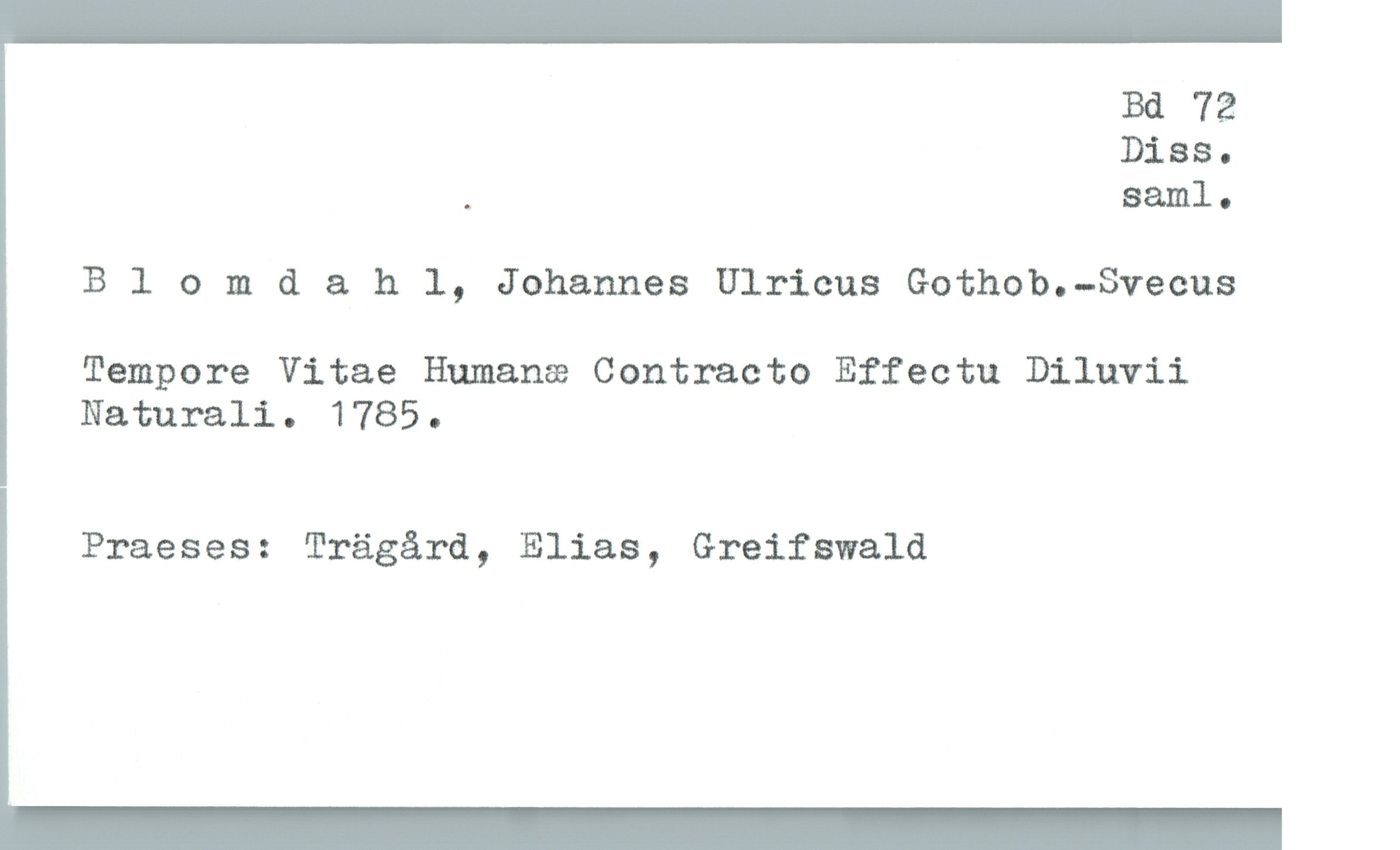  Bd 72
Diss.
. saml.
Blomd & h 1, Johannes Ulricus Gothob.-Svecus
Tempore Vitae Humana Contracto Effecta Diluvii
Naturali. 1785.
| Praeses: Trägård, Elias, Greifswald

