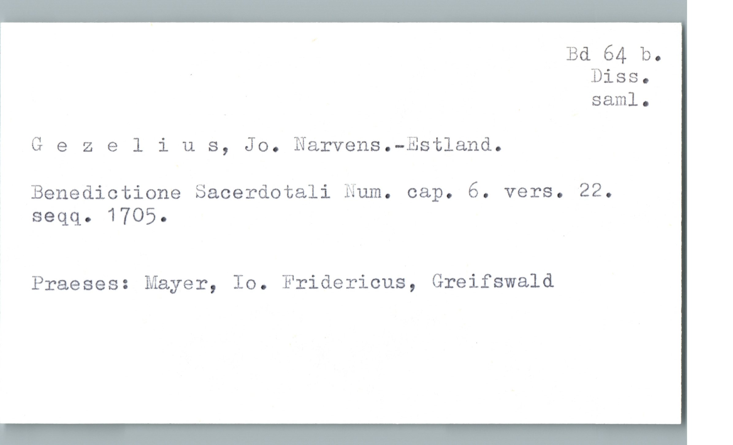  Bd 64 b.
' Diss.
saml.

* G e 2 elius, Jo. Narvens.—Est1and.
Benedictione Sacerdotali Num. cap. 6. vers. 22.
seqq. 1705.

Praeses: Mayer, Io. Fridericus, Greifswald

