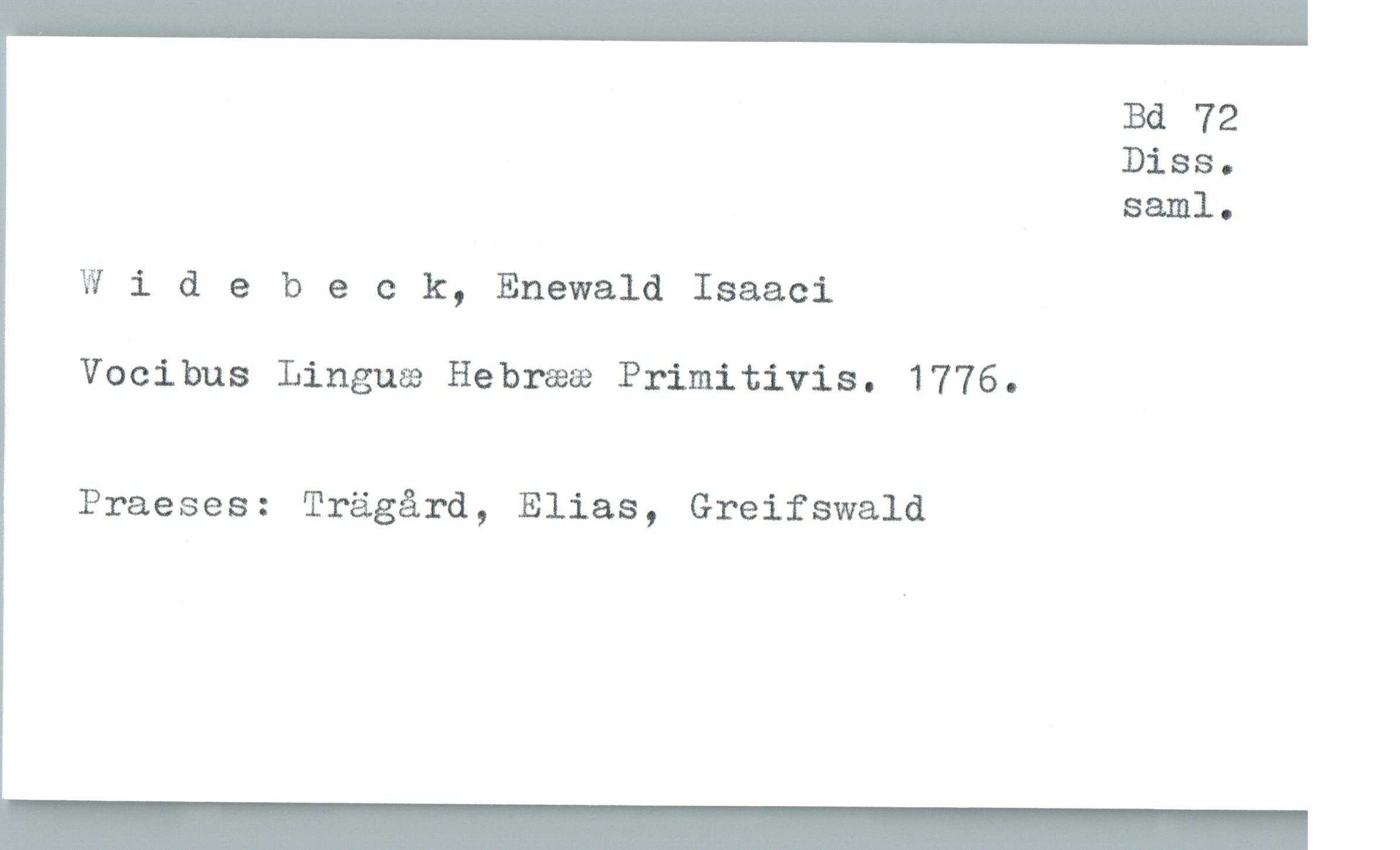  Bd 72
Diss.
Saml-

Wldebeck, Enewald Isaaci

Vocibus Linguæ Hebrææ Primitivis. 1776.

Praeses: Trägård, Elias, Greifswald

