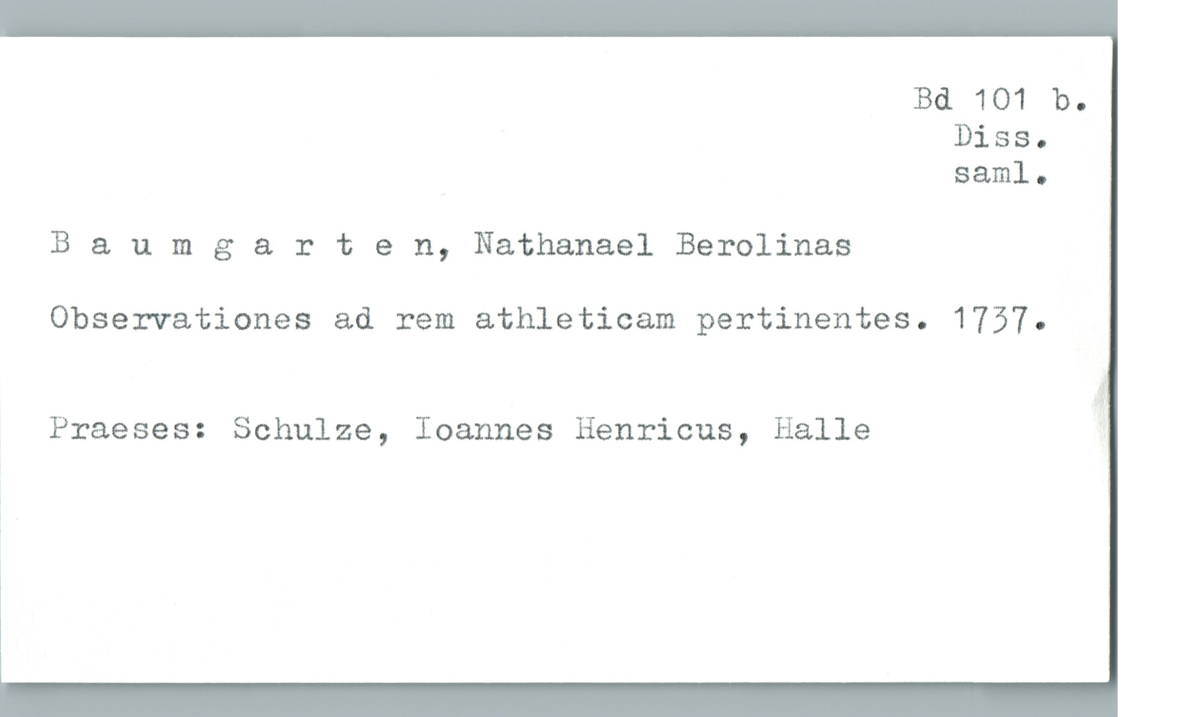 Bd 101 b.
Diss.
saml.
B & umgarten, Nathanael Berolinas
Observationes ad rem athleticam pertinentes. 1757.
Praeses: Schulze, Ioannes Henricus, Halle
1

