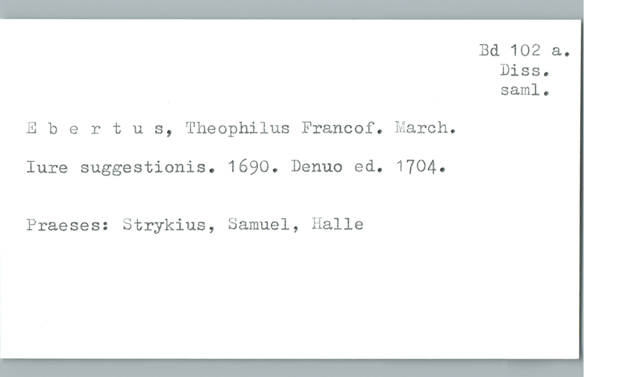  Bd 102 &.
Diss.
» sam]. .
Ebertus, Theophilus Francof. March.
Iure suggestionis. 1690. Denuo ed. 1704.
Praeses: Strykius, Samuel, Halle

