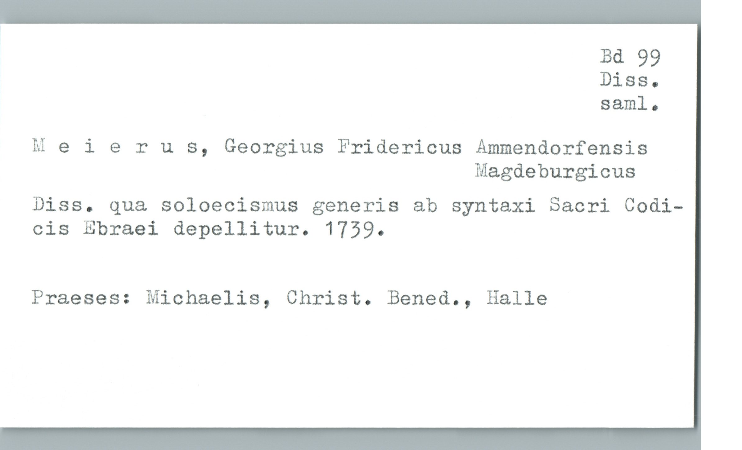 * Bd 99
i Diss-
saml.
Meierus, Georgius Fridericus Ammendorfensis
Magdeburgicus
Diss. qua soloecismus generis ab syntaxi Sacri Codi—
cis Ebraei depellitur. 1739.
Praeses: Michaelis, Christ. Bened., Halle

