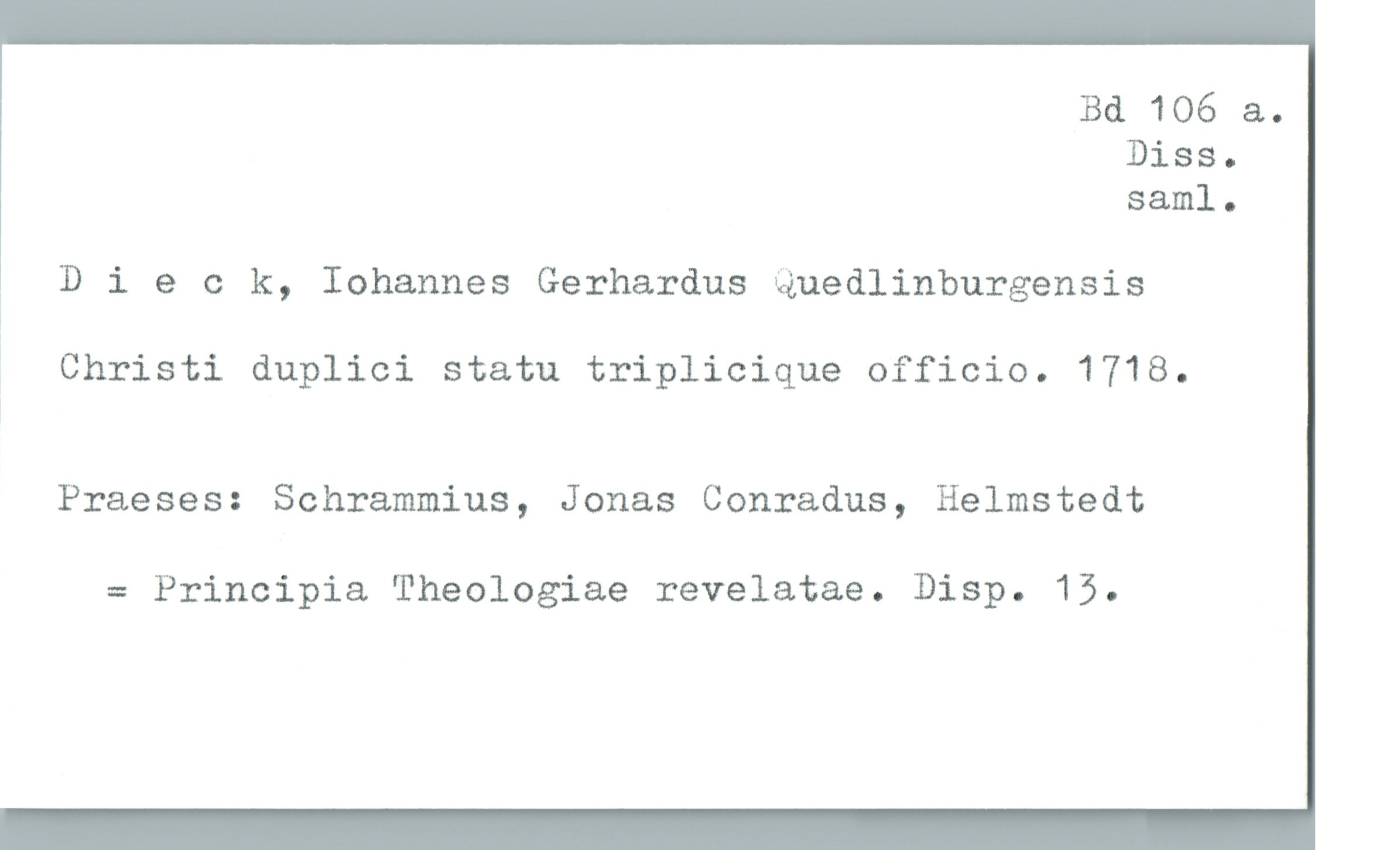  Bd 106 &.
Diss.
saml.
Dieck, Iohannes Gerhardus Quedlinburgensis
Ä Christi duplici statu triplicique officio. 1718.
Praeses: Schrammius, Jonas Conradus, Helmstedt
= Principia Theologiae revelatae. Disp. 15.

