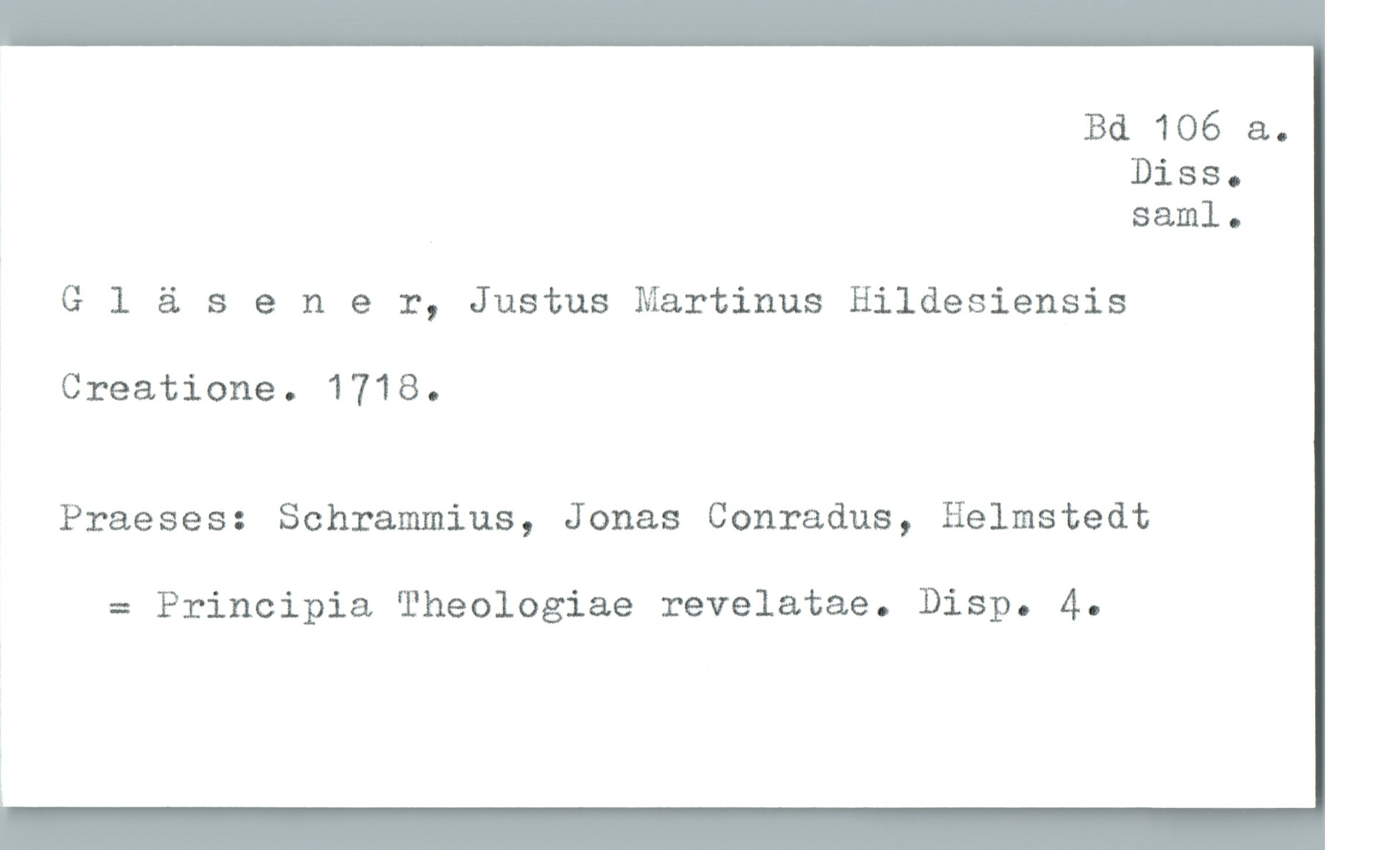  Bd 106 &.

DiSSo
saml.

Gläsener, Justus Martinus Hildesiensis

Creatione. 1718.

Praeses: Schrammius, Jonas Conradus, Helmstedt

= Principia Theologiae revelatae. Disp. 4.
L

