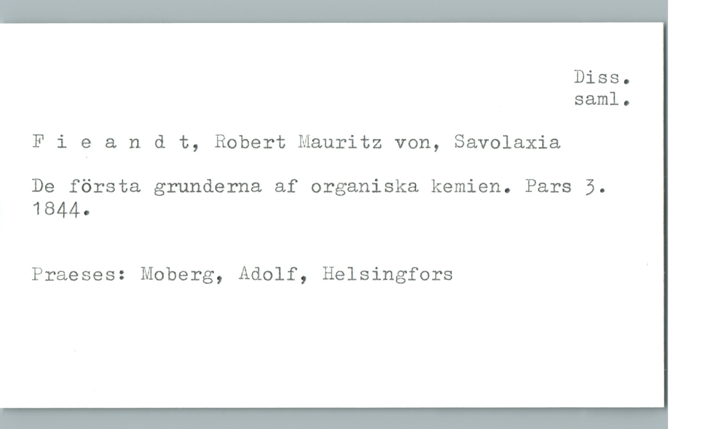  Diss.
sam]. 0
F 1 e & n d t, Robert Mauritz von, Savolaxia
De första grunderna af organiska kemien. Pars 5.
1844.
Praeses: Moberg, Adolf, Helsingfors '

