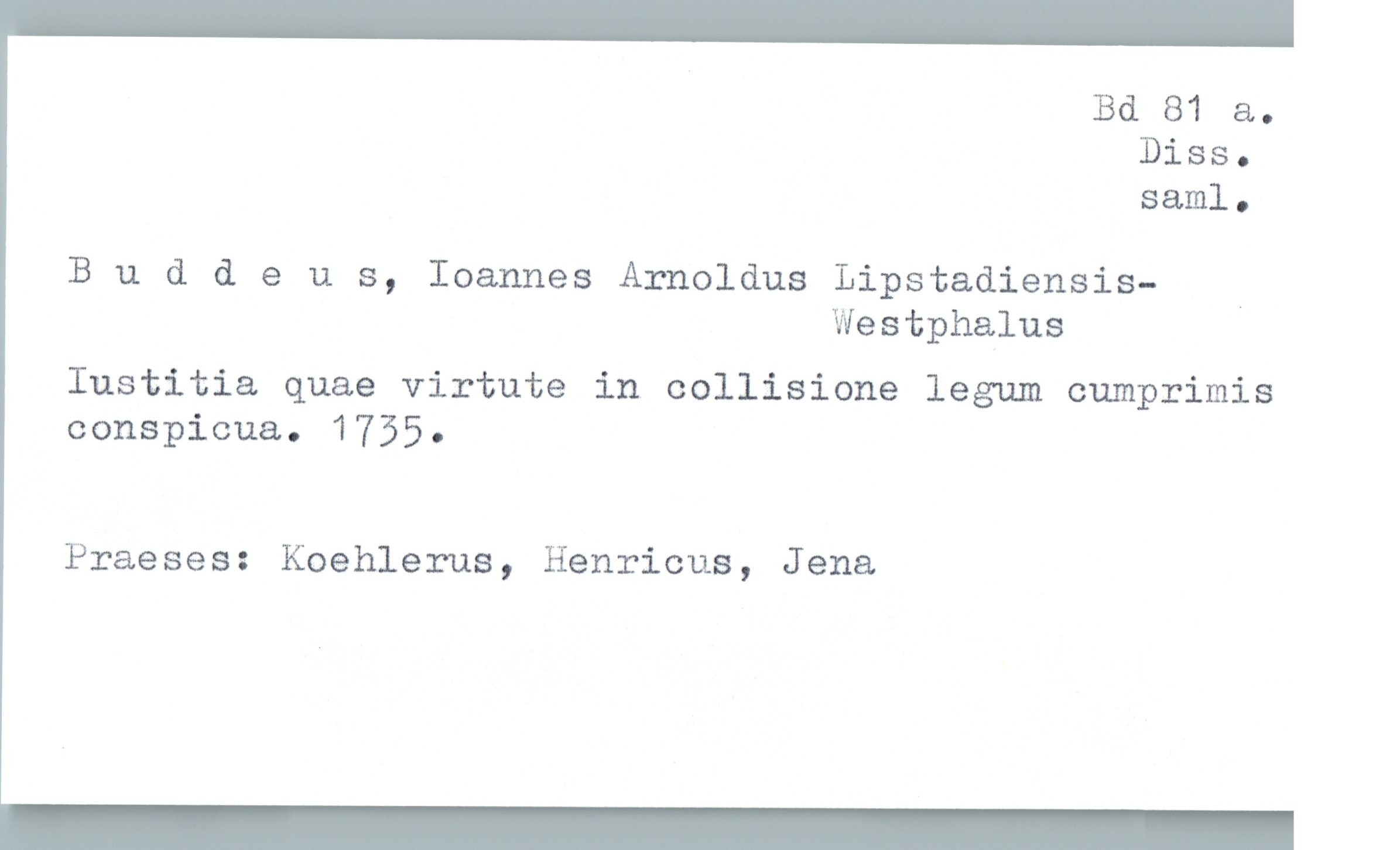  Bd 81 a.
Diss.
saml.
B u d & e u s, Ioannes Arnoldus Lipstadiensis— _
Westphalus
Iustitia quae virtute in collisione legum cumprimis
consPicua. 1735.
Praeses: Koehlerus, Henricus, Jena

