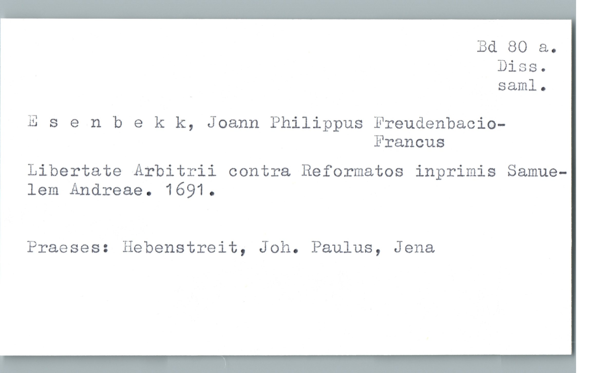  Bd 80 &.
Diss.
saml.
; Esenbekk, Joann Philippus Freudenbacio-
Francus
: Libertate Arbitrii contra Reformatos inprimis Samue-
! lem Andreae. 1691.
Praeses: Hebenstreit, Joh. Paulus, Jena

