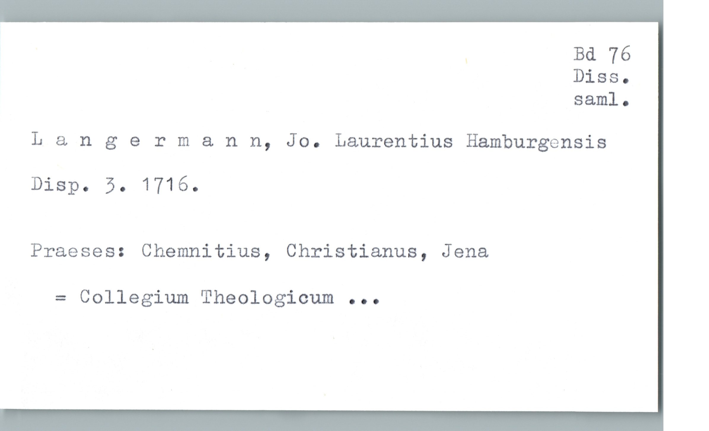  . Bd 76
Diss.
saml.
Langermann, Jo. Laurentius Hamburgensis
DisP. 5. 1716.
Praeses: Chemnitius, Christianus, Jena
= Collegium Theologicum ...


