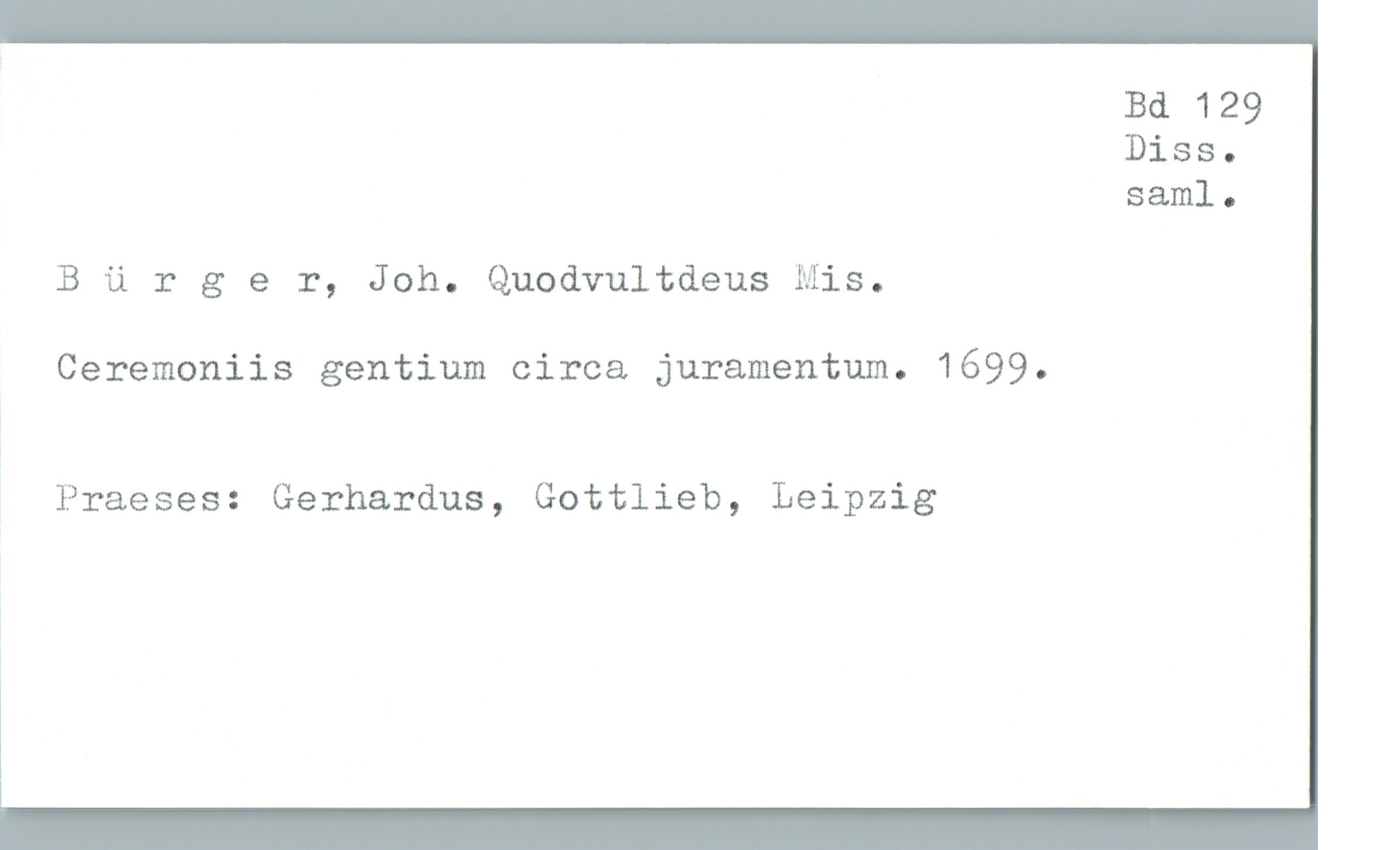  Bd 129
Diss.
sam]. .
B ü rger, Joh. Quodvultdeus Mis.
Ceremoniis gentium circa juramentum. 1699.
?
j Praeses: Gerhardus, Gottlieb, Leipzig
&

