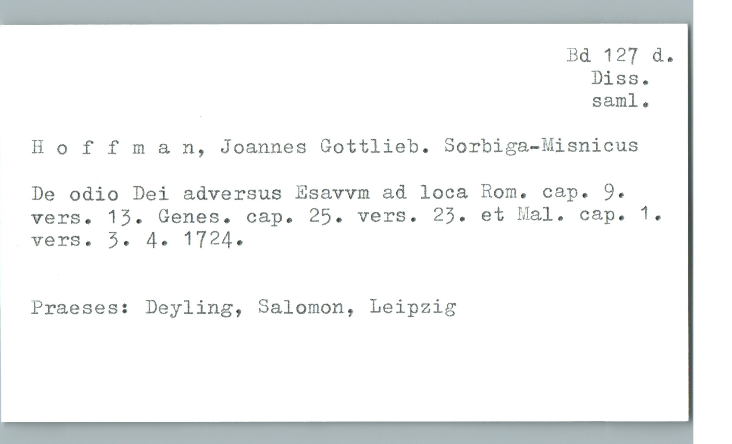  Bd 127 &.
Diss.
saml-
Hoffman, Joannes Gottlieb. Sorbiga-Misnicus
De odio Dei adversus Esavvm ad loca Rom. cap. 9.
vers. 15. Genes. cap. 25. vers. 25. et Mal. cap. 1.
.verS. 5. 4. 1724.
Praeses: Deyling, Salomon, Leipzig

