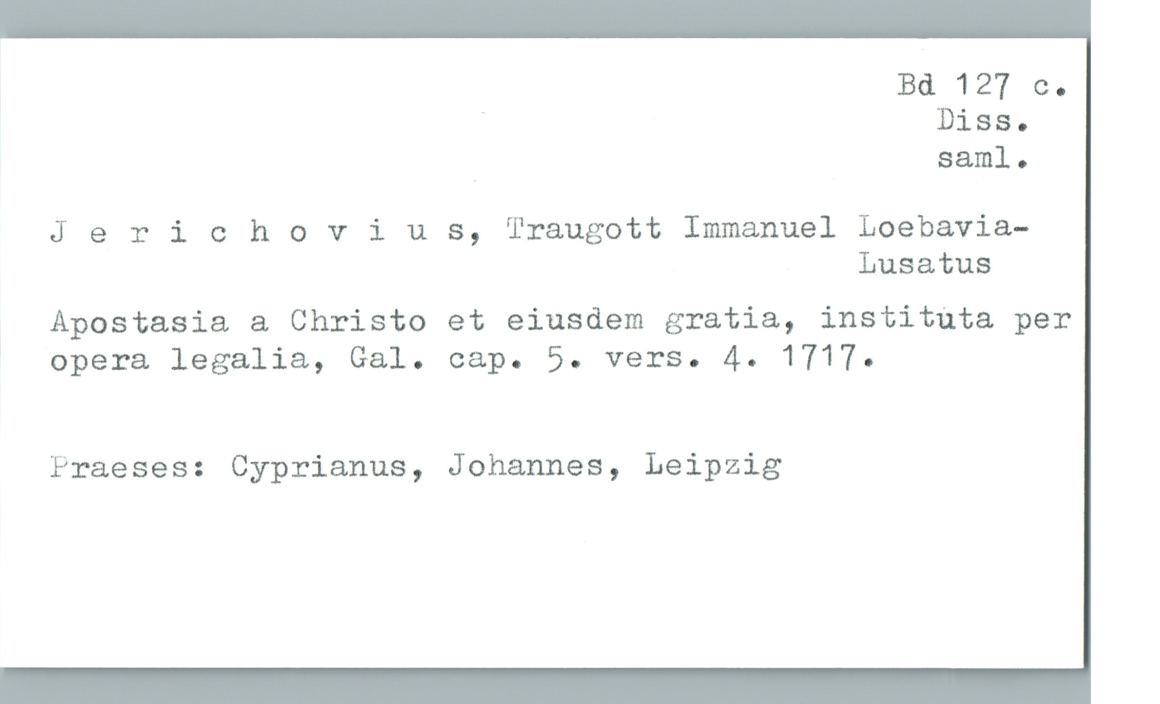  Bd 127 c.
* * Diss.
, saml.
J 9 rieh 0 vius, Traugott Immanuel Loebavia-
Lusatus
Apostasia & Christo et eiusdem gratia, instituta per
* opera legalia, Gal. cap. 5. vers. 4. 1717.
Praeses: Cyprianus, Johannes, Leipzig

