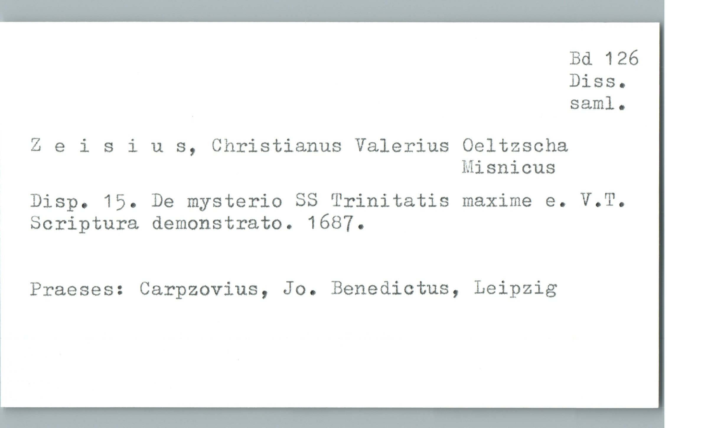  Bd 126
Diss-
saml.

Zeisius, Christianus Valerius Oeltzscha

Misnicus
DisP. 15. De mysterio SS Trinitatis maxime e. V.T.
Scriptura demonstrato. 1687.
3 Praeses: Carpzovius, Jo. Benedictus, Leipzig

