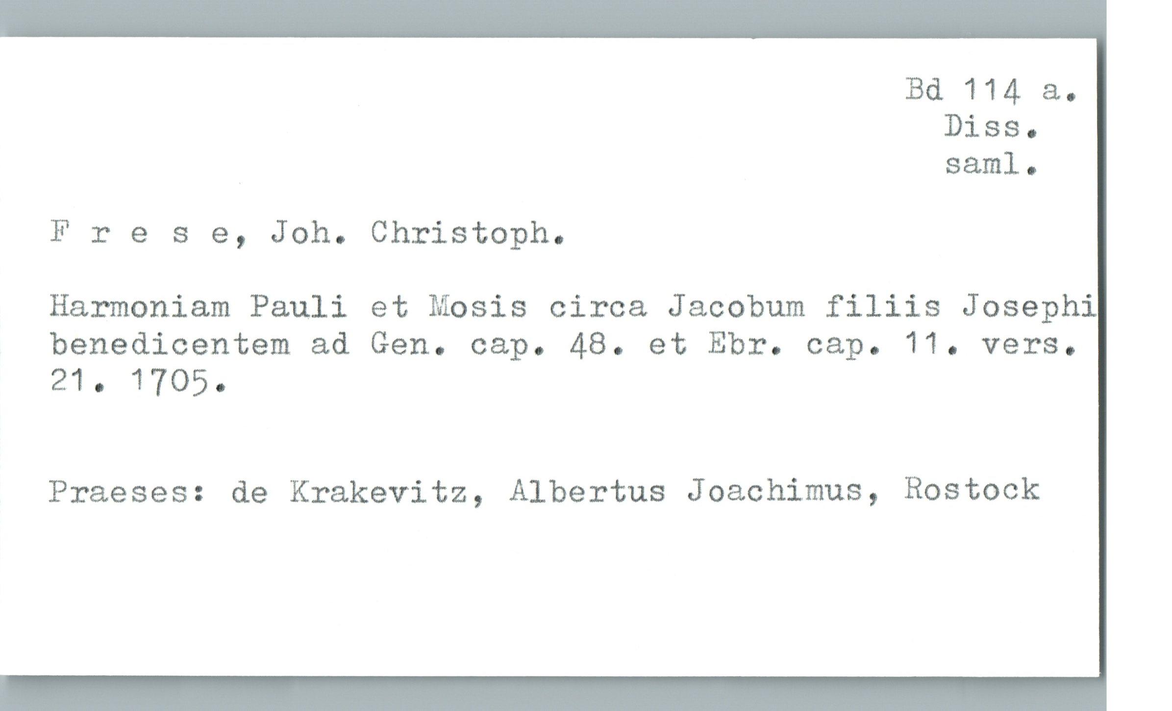  Bd 114 &.
Diss.
saml.
Frese, Joh. Christoph.
Harmoniam Pauli et Mosis circa Jacobum filiis Josephi
benedicentem ad Gen. cap. 48. et Ebr. cap. 11. vers.
21. 1705.
Praeses: de Krakevitz, Albertus Joachimus, Rostock

