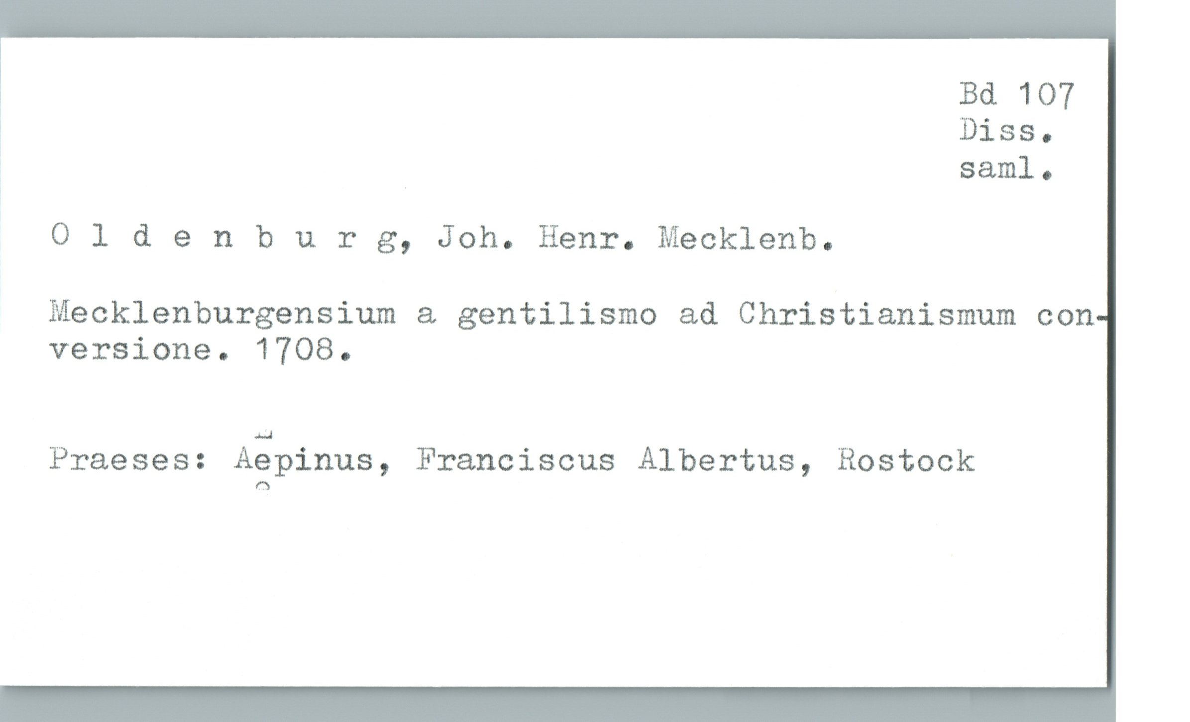  Bd 107
! Diss.
3 saml.
Oldenburg, Joh. Henr. Mecklenb.
Mecklenburgensium & gentilismo ad Christianismum con
versione. 1708.
Praeses: Aäpinus, Franciscus Albertus, Rostock

