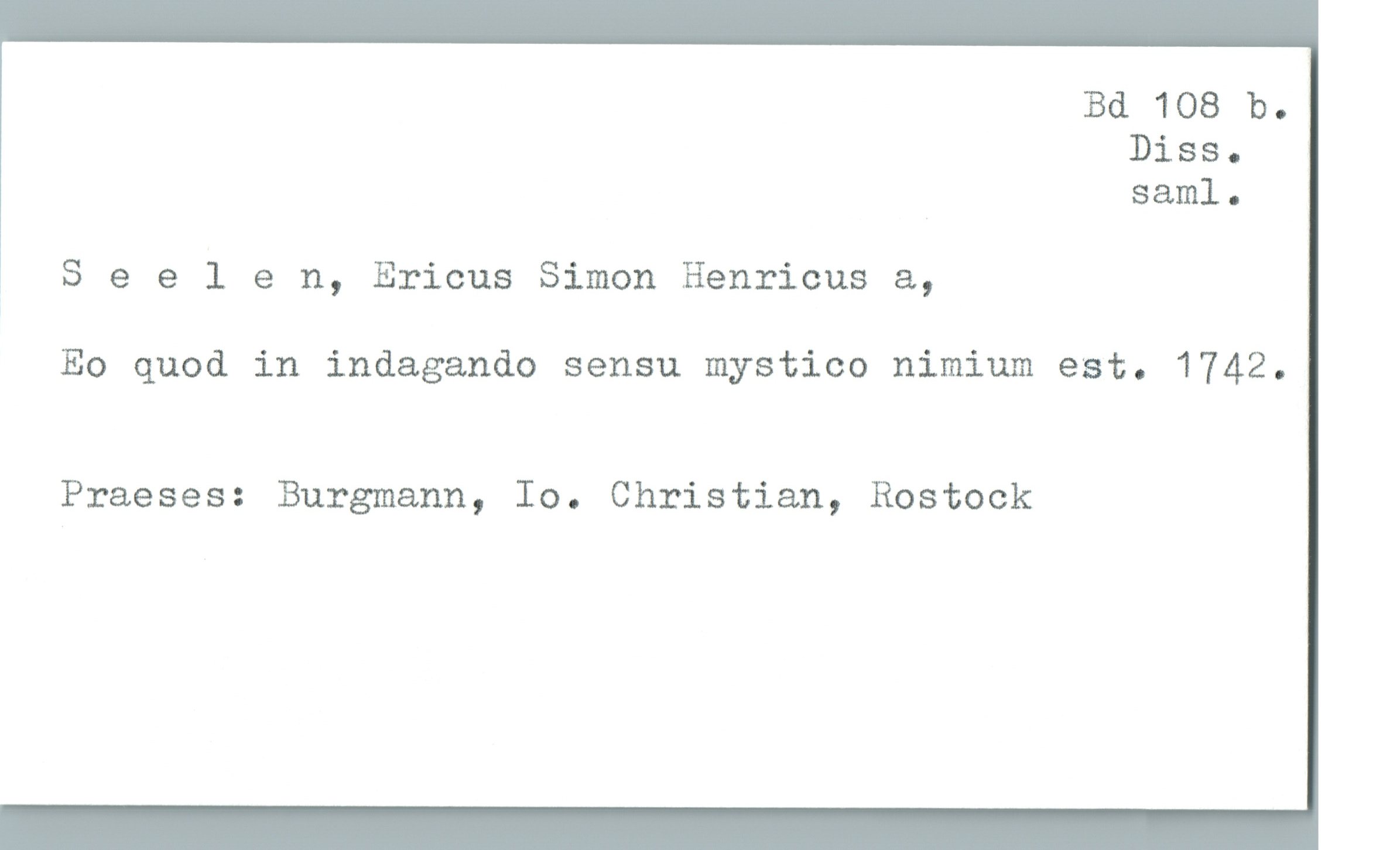  Bd 108 b.
Diss-
saml.
; Seelen, Ericus Simon Henricus &,
Eo quod in indagando sensu mystico nimium est. 1742.
Praeses: Burgmann, Io. Christian, Rostock

