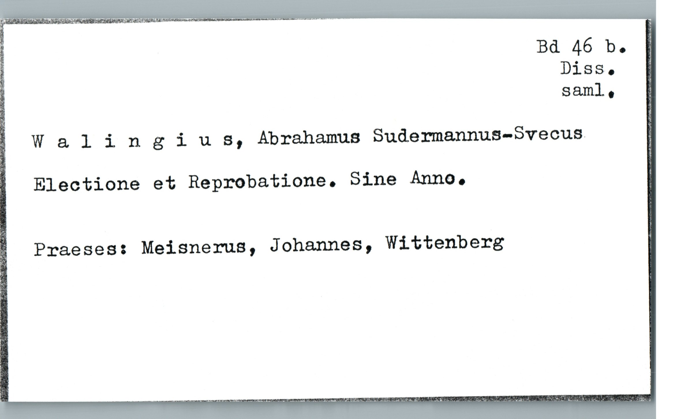  "_ Bd 46 b. ;
Diss. i
S&ml. "
W a. 1 i n 3 i u s, Abrahamua Sudermannus-Svecus. _
Electione et Reprobatione. Sine Anno.
Praeses: Meisnerus, Johannes, Wittenberg

