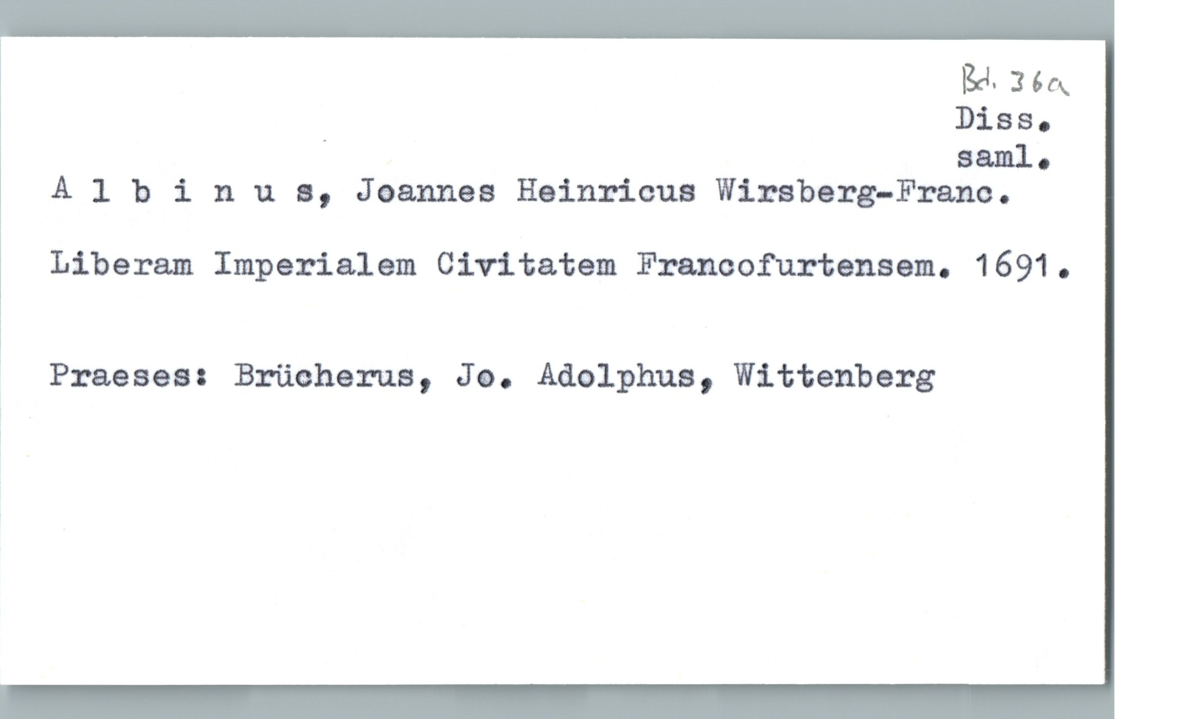  BH- 366x
_ DiSSo
Saal.
Albinl1 s, Joannes Heinricus Wirsberg—Frano.
Liberam Imperialem Civitatem Franoofurtensem. 1691.
* Praeses: Brücherua, Jo. Adolphua, Wittenberg

