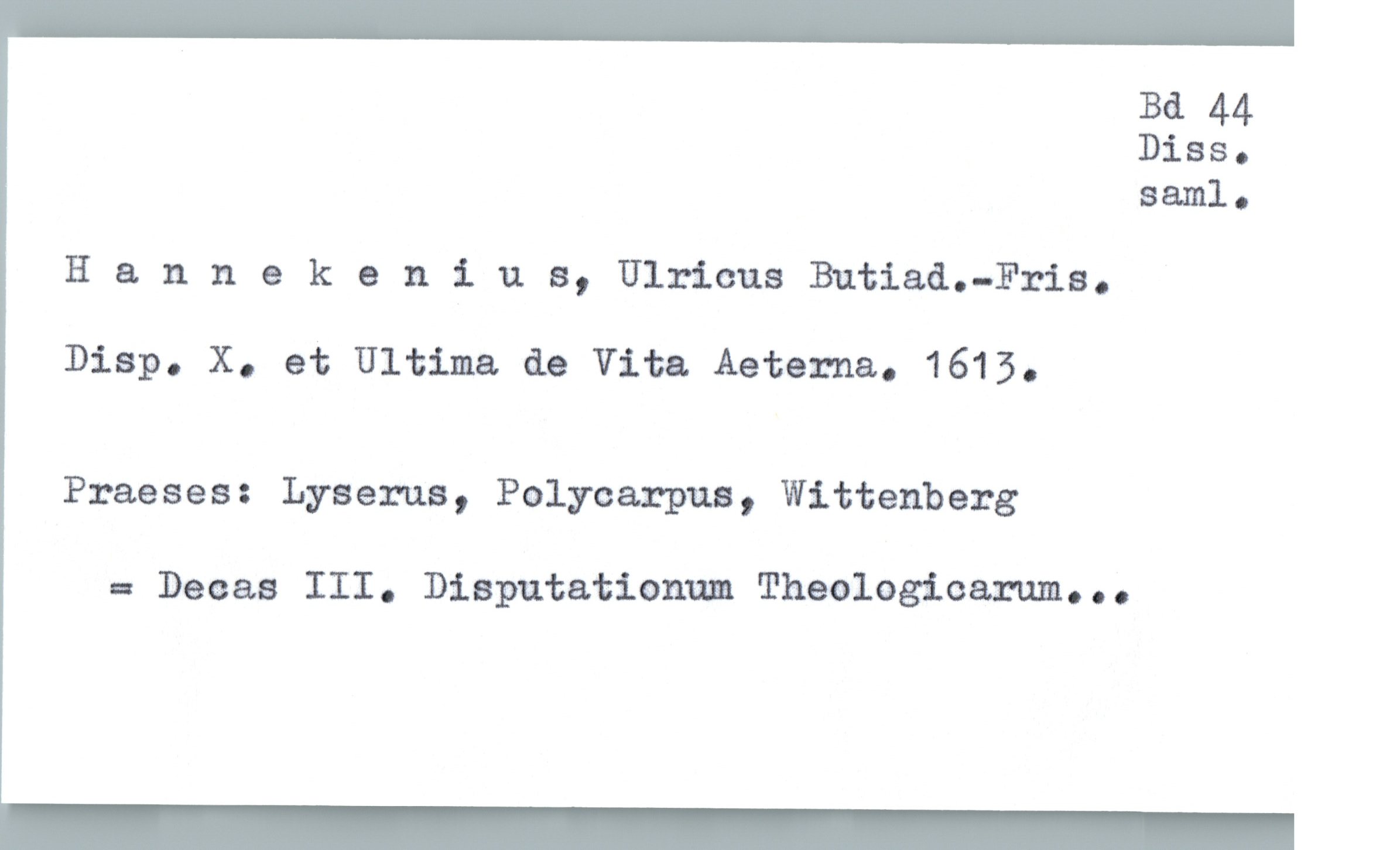  Bd 44
Diss.
saml.
H & nnekenius, Ulricus Butiad.—Fris.
Disp. X. et Ultima de Vita Aeterna. 1615.
Praeses: Lyserua, Polycarpua, Wittenberg
- Deaas III. Disputationnm Theologicarum...

