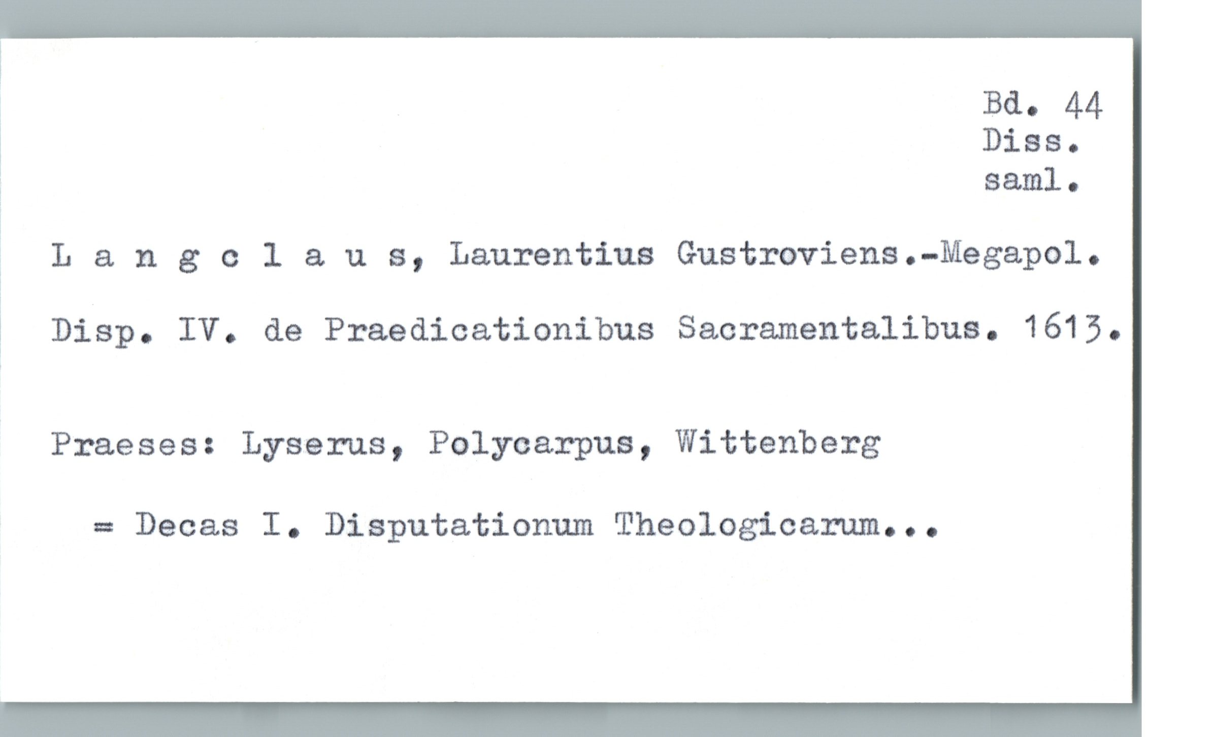  Ba. 44
Diss.
3 saml.
? Langcl & u s, Laurentius Gustroviens.-Megapol.
1 Disp. IV. de Praedicationibus Sacramentalibus. 1615.
Praeses: Lyserus, Polycarpus, Wittenberg
= Decas I. Disputationum Theologicarum...

