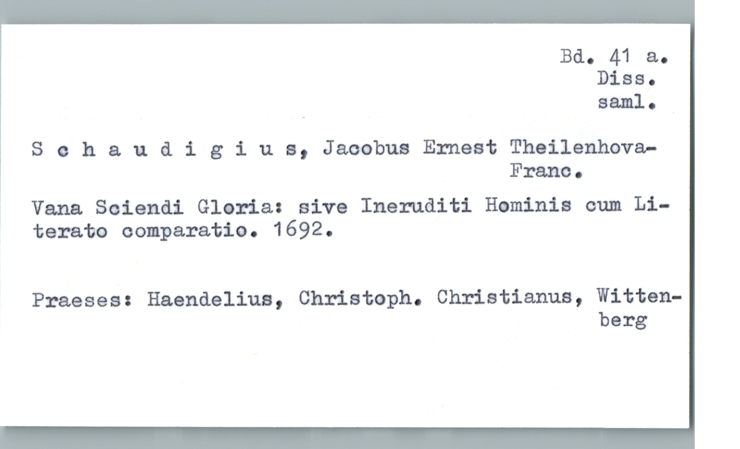  Bd. 41 a.
Diss.
_ saml. _
S e h & u & igiua, Jaoabus Ernest Thailenhova-
Franc.
! Vana Seiendi Gloria: sive Ineruditi Hominis cum Li-
' taxata comparatie. 1692.
Praeses: Haendeliua, Christoph. Christianus, Witten-
berg

