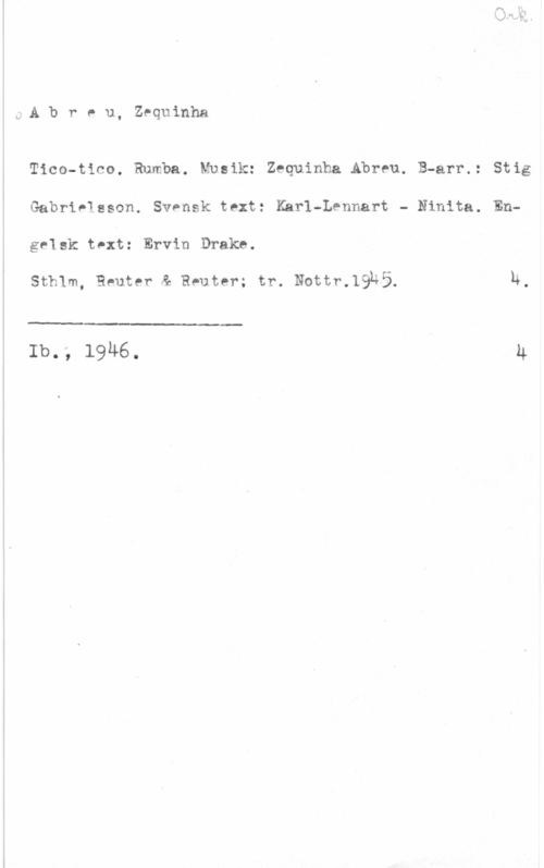 Abreu, Zequinha Ork.
Abreu, Zequinha

Tico-tico. Rumba. Musik: Zequinh .Abreu. B-arr.: Stig
Gabrielsson. Svensk text: Karl-Lennart - Ninita. En-
gelsk text: Ervin Drake.

Sthlm, Reuter & Rsuter; tr. Nottr.1945. 4.

 

Ib., 1946. 4
