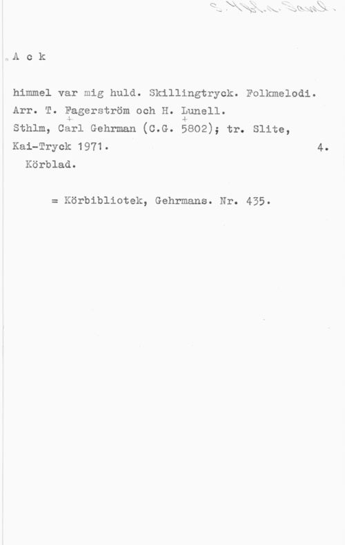 Fagerström, T  & Lunell, H. S. 4 bl.r. Saml.
Ack

himmel var mig huld. Skillingtryck. Folkmelodi.
Arr. T. Fagerström och H. Lunell.
Sthlm, Carl Gehrman (c.G. 5802); tr. Slite,
Kai-Tryck 1971. 4.

Körblad.

= Körbibliotek, Gehrmans. Nr. 435.