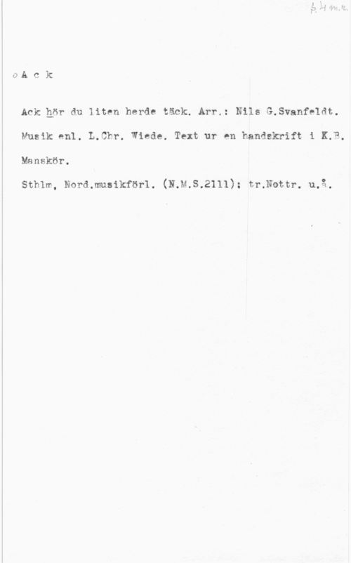 Wiede, L. Chr. S. 4 m. r.
Ack

Ack hör du liten herde täck. Arr.: Nils G.Svanfeldt.
Musik enl. L.Chr. Wiede. Text ur en handskrift i K.b,
Manskör.

Sthlm, Nord. musikförl. (N.M.S.2111); tr.Nottr. u.å.