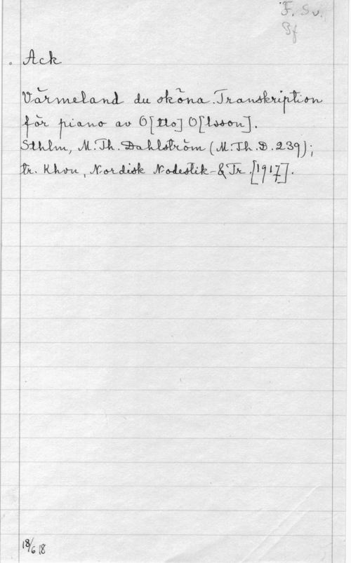 Olsson, Otto Emanuel F. Sv. Pf
Ack
Värmeland du sköna. Transkription
för piano av O[tto] O[lsson].
Sthlm, M. Th. Dahlström (M. Th. D. 239);
tr. Khvn, Nordisk Nodestik- & tr. [1917].

18/6 18
