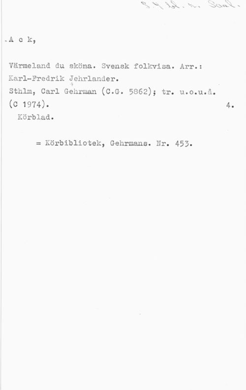 Jehrlander, Karl-Fredrik Ack,

Värmeland du sköna. Svensk folkvisa. Arr.:

Karl-Fredrik Jehrlander.

Sthlm, Carl Gehrman (C.G. 5862); tr. u.o.u.å.

(C 1974). 4.
Körblad.

= Körbibliotek, Gehrmans. Nr. 453.