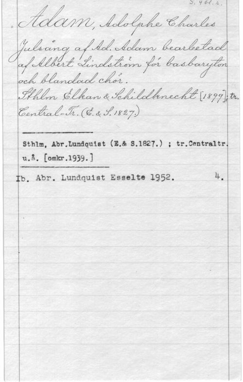 Adam, Adolphe Charles S. 4 bl.r.
Adam, Adolphe Chales
Julsång af Ad. Adam bearbetad
af Albert Lindsttröm för basbaryton
och blandad chör.
Sthlm Elkan & Schildknecht [1899]; tr.
Central-Tr. (E.&S. 1827.]
_____________
Sthlm, Abr.Lundquist (E. & S..1827.) ; tr.Centra1tr.
u.å. [omkr.1939.]
_____________
 Ib. Abr. Lundquist Esselte 1952. 4.
