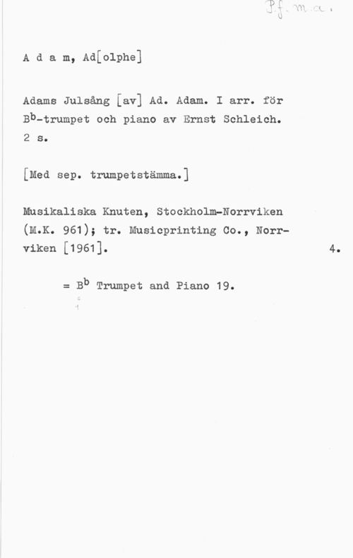 Adam, Adolphe Charles Pf. m. a.
Adam, Ad[olphe]

Adams Julsång [av] Ad. Adam. I arr. för
Bb-trumpet och piano av Ernst Schleich.

2 s.

[Med sep. trumpetstämma.]

Musikaliska Knuten, Stockholm-Norrviken
(M.K. 961); tr. Musicprinting Co., Norr-
viken [1961]. 4.

= Bb Trumpet and Piano 19.