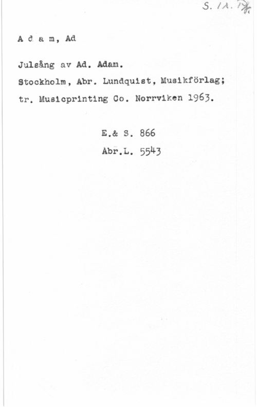 Adam, Adolphe Charles S. 1 r. Pf.
Adam, Ad

Julsång av Ad. Adam.
Stockholm, Abr. Lundquist, Musikförlag;
tr. Musicprinting Co. Norrviken 1963.

E. & S.. 866
Abr.L. 5543