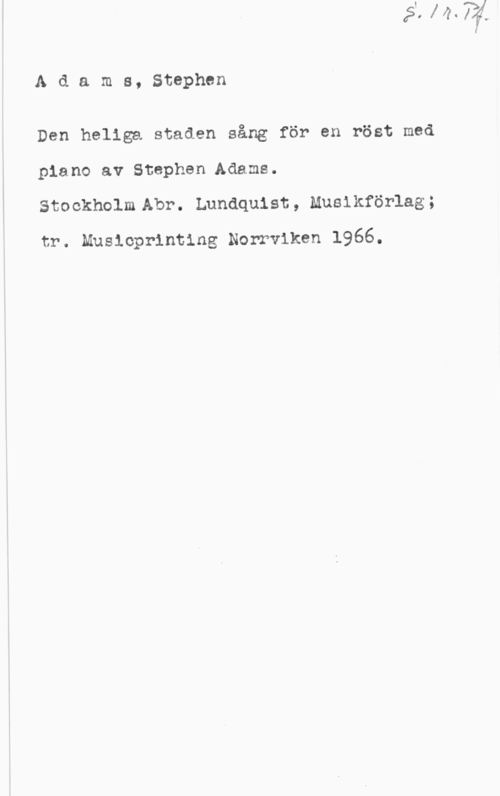 Adams, Stephen S. 1 r. Pf.
Adams, Stephen

Den heliga staden sång för en röst med
piano av Stephen.Adams.
Stockholm Abr. Lundquist, Musikförlag;
tr. Musicprinting Norrviken 1966.
