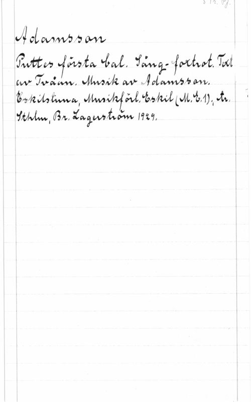Adamsson S. 1 r. Pf.
Adamsson
Puttes första bal. Sång-foxtrot. Text
av Tvåan. Musik av Adamsson.
Eskilstuna, Musikförl. Eskil (M.E.1); tr.
Sthlm, Br. Lagerström 1929.