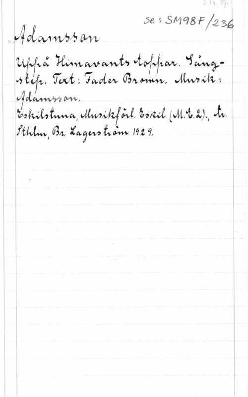 Adamsson S. 1 r. Pf.
se: SM98F/236
Adamsson
Uppå Himavants toppar. Sång-
step. Text: Fader Brown. Musik:
Adamsson.
Eskilstuna, Musikförl. Eskil (M.E.2); tr.
Sthlm, Br. Lagerström 1929.