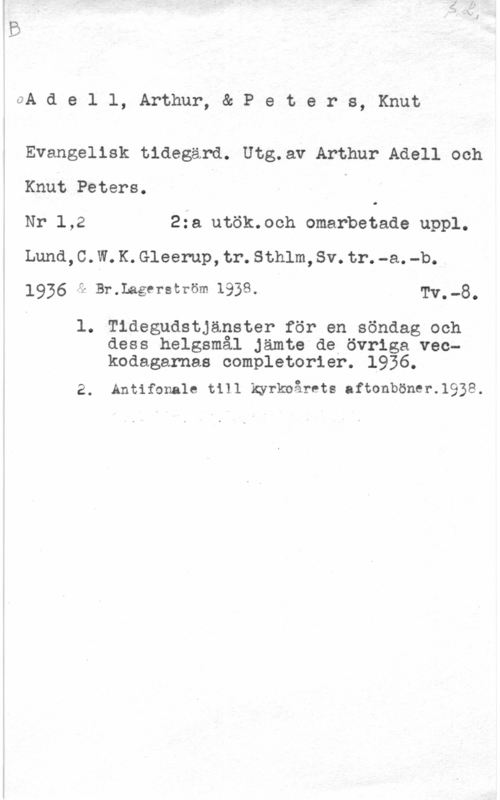 Adell, Arthur & Peters, Knut S. L.
A d e l l, Arthur, & P e t e r s, Knut

Evangelisk tidegärd. Utg.av Arthur Adell och
Knut Peters.

Nr 1,2 2:a utök.och omarbetade uppl.
Lund,C.W.K.Gleerup,tr.Sthlm,Sv.tr.-a.-b.
1936  & Br.Lagerström 1938. Tv. -8.

1. Tidegudstjanster för en söndag ooh
dess helgsmål Jämte de övriga vec-
kodagarnas completorier. 1936.

2. Antifonale till kyrkoårets aftonböner.1938.