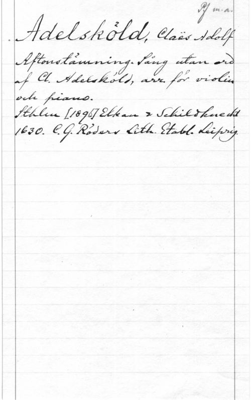 Adelsköld, Claës Adolf Pf. m. a.
Adelsköld, Claës Adolf
Aftonstämning. Sång utan ord
af Cl. Adelsköld, arr. för violin
och piano.
Sthlm [1896] Elkan & Schildknecht
1630. C.G. Röders Lith. Etabl. Leipzig.