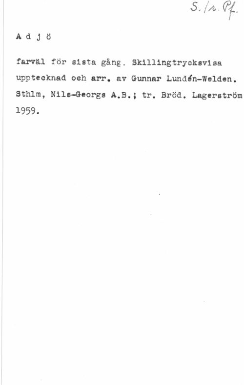 Lundén-Welden, Gunnar S. 1 r. Pf.
Adjö

farväl för sista gång. Skillingtryckavisa
upptecknad och arr. av Gunnar Lundin-Walden.
Sthlm, Nils-Georgs A.B.; tr. Bröd. Lagerström
1959.