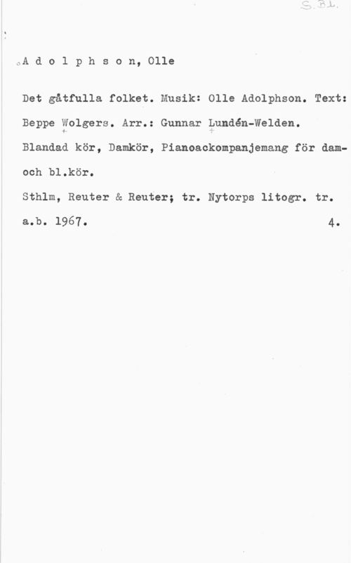 Adolphson, Olle S. Bl.
A d o l p h s o n, Olle

Det gåtfulla folket. Musik: Olle Adolphson. Text:
Beppe Wolgers. Arr.: Gunnar Lundén-Welden.
Blandad kör, Damkör, Pianoackompanjemang för dam-
och bl.kör.
Sthlm, Reuter å Reuter; tr. Nytorps litogr. tr.
s.b. 1967. 4.