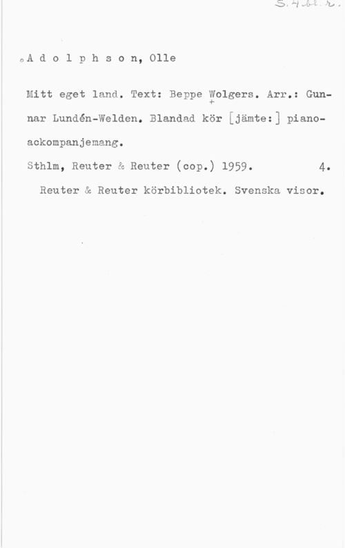 Adolphson, Olle S. 4 bl.r.
A d o l p h s o n, Olle

Mitt eget land. Text: Beppe Wolgers. Arr.: Gun-
nar Lundén-Welden. Blandad kör [jämte:] piano-
ackompanjemang.
Sthlm, Reuter & Reuter (cop.) 1959. 4.

Reuter & Reuter körbibliotek. Svenska visor.