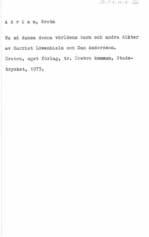 Adrian, Greta S. 1r. ack. G.
Adrian, Greta

Nu så dansa denna världens barn och andra dikter
av Harriet Löwenhielm och Dan Andersson.
Örebro, eget förlag, tr. Örebro kommun, Stads-
trycket, 1973.