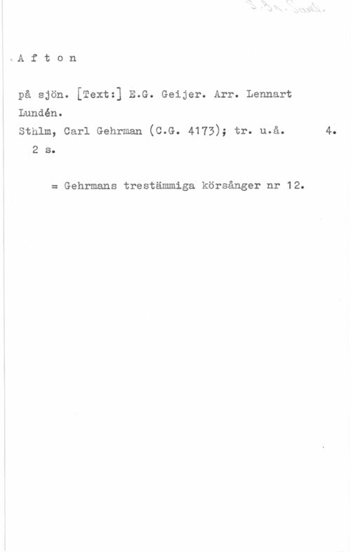Lundén, Lennart S. 3r. Saml.

Afton

på sjön. [Text:] E.G. Geijer. Arr. Lennart
Lundén.
Sthlm, Carl Gehrman (C.G. 4173); tr. u.å. 4.
2 s.

= Gehrmans trestämmiga körsånger nr 12.