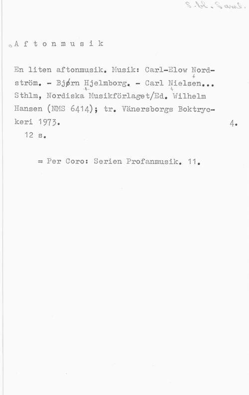 Nordström, Carl-Elow & Hjelmborg, Björn & Nielsen, Carl S. bl. Saml.

Aftonmusik

En liten aftonmusik. Musik: Carl-Elow Nord-
ström. - Björn Hjelmhorg. - Carl Nielsen...
Sthlm, Nordiska Musikförlaget/Ed. Wilhelm
Hansen (NMS 6414); tr. Vänersborgs Boktryc-
keri 1973. 4.
12 s.

= Per Coro: Serien Profanmusik. 11.